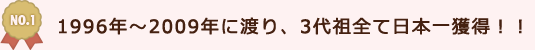 1996年～2009年に渡り、3代祖全て日本一獲得！！